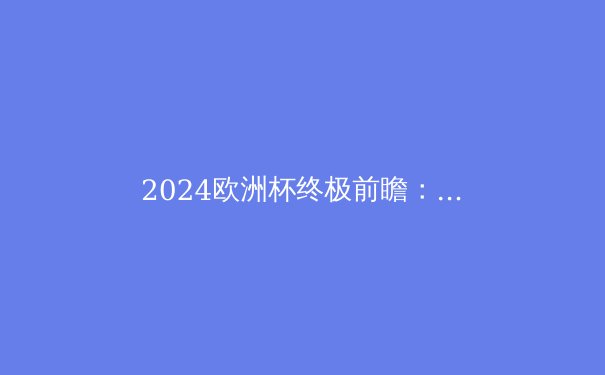 2024欧洲杯终极前瞻：夺冠热门、潜在黑马与不可错过的五大看点