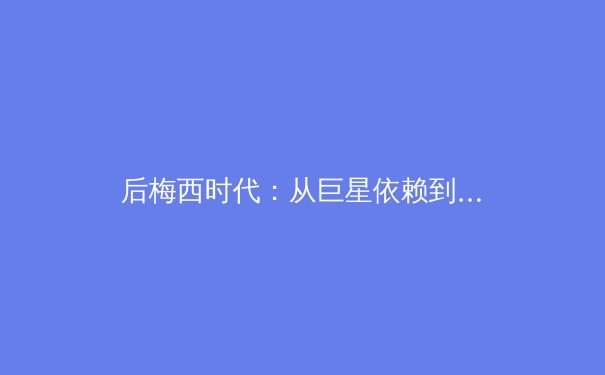 后梅西时代：从巨星依赖到体系重建，解析现代足球俱乐部的转型阵痛 - 4
