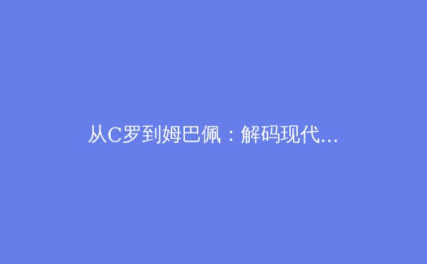 从C罗到姆巴佩：解码现代足球前锋的战术革命与价值重构 - 4